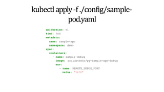 kubectlapply-f ./config/sample-
pod.yaml
apiVersion: v1
kind: Pod
metadata:
name: sample-app
namespace: demo
spec:
containers:
- name: sample-debug
image: asoldatenko/py-sample-app-debug
env:
- name: REMOTE_DEBUG_PORT
value: "5678"
 
