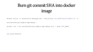 Burngit commitSHA intodocker
image
docker build -f Dockerfile-debugpy-sha --build-arg GIT_HASH=${GIT_HASH::7} -t
asoldatenko/py-sample-app-debug .
docker run --rm asoldatenko/py-sample-app-debug env | grep GIT_HASH
GIT_HASH=80907a7
 