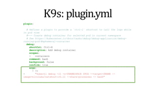 K9s: plugin.yml
plugin:
a plugin to provide a `ctrl-l` shortcut to tail the logs while
# Defines
in pod view
#--- Create debug container for selected pod in current namespace
# See https://kubernetes.io/docs/tasks/debug/debug-application/debug-
running-pod/#ephemeral-container
debug:
shortCut: Ctrl-H
description: Add debug container
scopes:
- containers
command: bash
background: false
confirm: true
args:
- -c
- "kubectl debug -it -n=$NAMESPACE $POD --target=$NAME --
image=nicolaka/netshoot:v0.11 --share-processes -- bash"
 