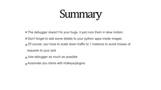 Summary
The debugger doesn't fix your bugs, it just runs them in slow motion.
Don’t forget to add some details to your python apps inside images
Of course, you have to scale down traffic to 1 instance to avoid misses of
requests to your pod
Use debugger as much as possible
Automate you rotine with hotkeys/plugins
 
