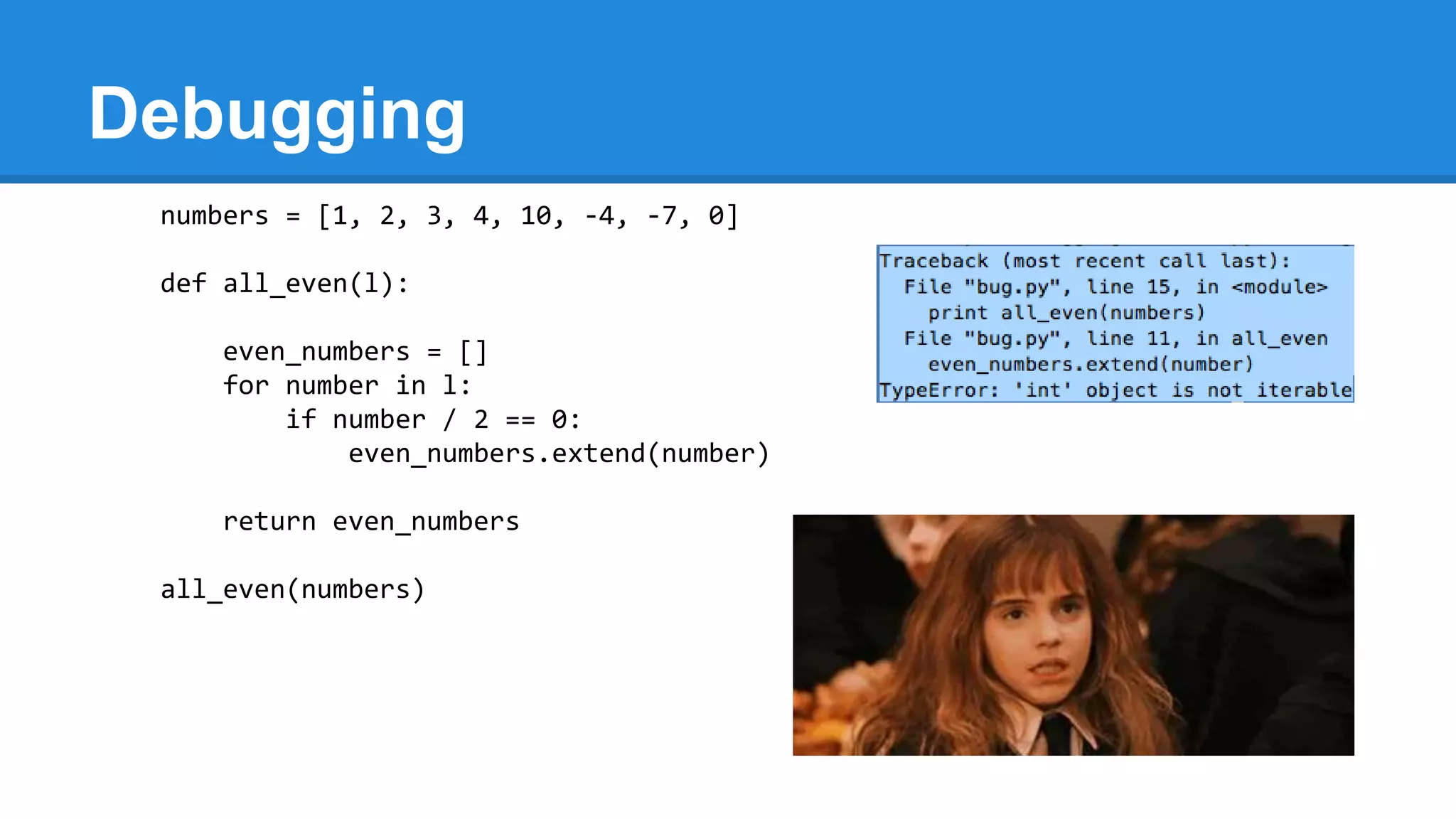 Debugging
numbers = [1, 2, 3, 4, 10, -4, -7, 0]
def all_even(l):
even_numbers = []
for number in l:
if number / 2 == 0:
even_numbers.extend(number)
return even_numbers
all_even(numbers)
 