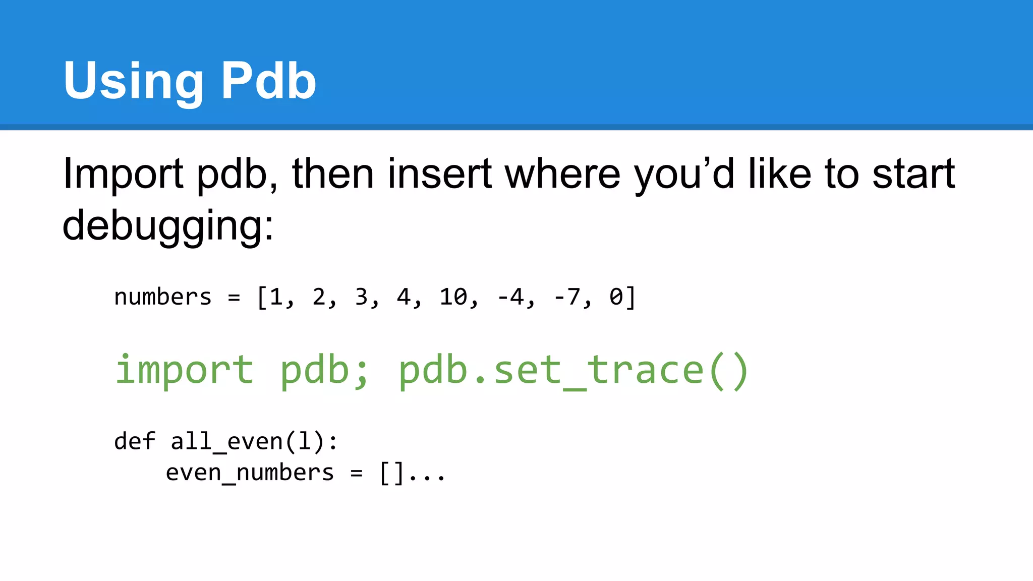 Using Pdb
Import pdb, then insert where you’d like to start
debugging:
numbers = [1, 2, 3, 4, 10, -4, -7, 0]
import pdb; pdb.set_trace()
def all_even(l):
even_numbers = []...
 