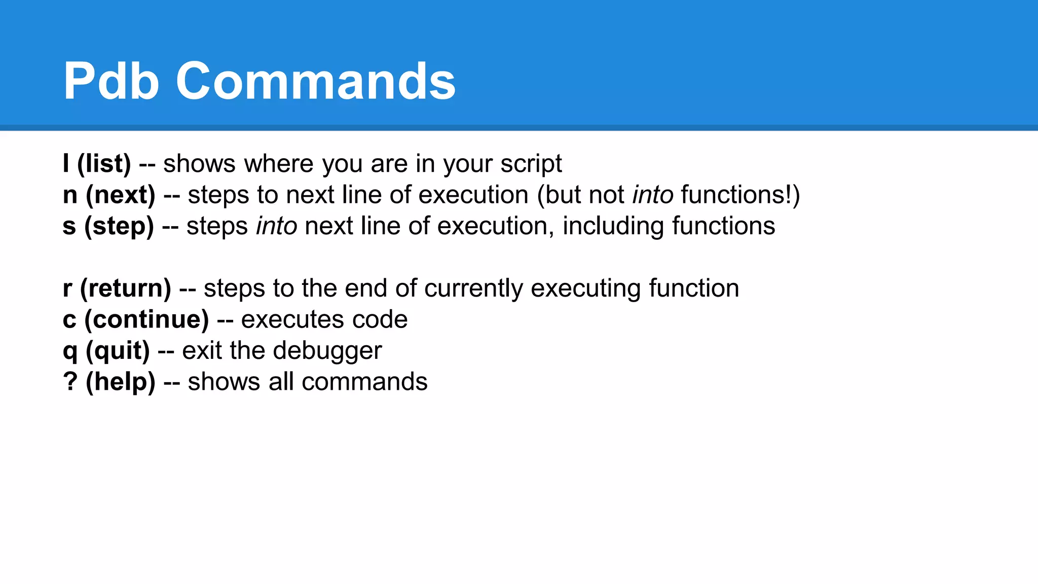 Pdb Commands
l (list) -- shows where you are in your script
n (next) -- steps to next line of execution (but not into functions!)
s (step) -- steps into next line of execution, including functions
r (return) -- steps to the end of currently executing function
c (continue) -- executes code
q (quit) -- exit the debugger
? (help) -- shows all commands
 