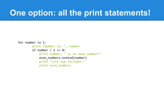 One option: all the print statements!
for number in l:
print "Number is: ", number
if number / 2 == 0:
print number, " is an even number!"
even_numbers.extend(number)
print "List now includes:"
print even_numbers
 