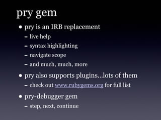 pry gem
• pry is an IRB replacement
  - live help
  - syntax highlighting
  - navigate scope
  - and much, much, more
• pry also supports plugins...lots of them
  - check out www.rubygems.org for full list
• pry-debugger gem
  - step, next, continue
 