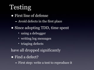Testing
• First line of defense
   - Avoid defects in the first place
• Since adopting TDD, time spent
     ‣ using a debugger
     ‣ writing log messages
     ‣ triaging defects

have all dropped significantly
• Find a defect?
   - First step: write a test to reproduce it
 