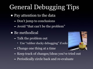 General Debugging Tips
• Pay attention to the data
 - Don’t jump to conclusions
 - Avoid “that can’t be the problem”
• Be methodical
 - Talk the problem out
   ‣ Use “rubber ducky debugging” if solo

 - Change one thing at a time
 - Keep track of changes/ideas you’ve tried out
 - Periodically circle back and re-evaluate
 