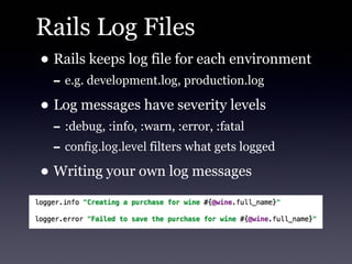 Rails Log Files
• Rails keeps log file for each environment
  - e.g. development.log, production.log
• Log messages have severity levels
  - :debug, :info, :warn, :error, :fatal
  - config.log.level filters what gets logged
• Writing your own log messages
 