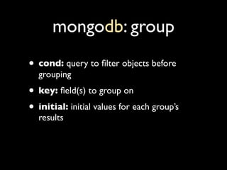 mongodb: group
• cond: query to ﬁlter objects before
  grouping
• key: ﬁeld(s) to group on
• initial: initial values for e...