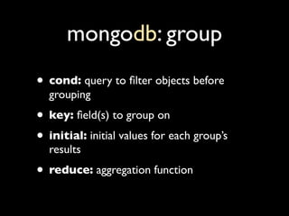 mongodb: group
• cond: query to ﬁlter objects before
  grouping
• key: ﬁeld(s) to group on
• initial: initial values for e...