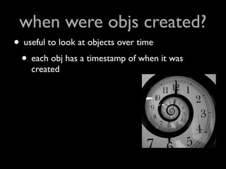 when were objs created?
• useful to look at objects over time
 • each obj has a timestamp of when it was
    created
 
