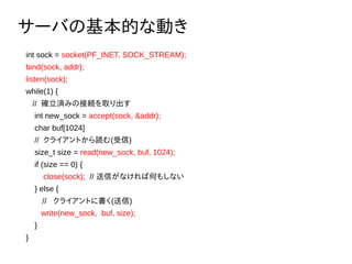 `ФλĤʄӤ
int sock = socket(PF_INET, SOCK_STREAM);
bind(sock, addr);
listen(sock);
while(1) {
// _gߤνӾAȡ
int new_sock = accept(sock, &addr);
char buf[1024]
// 饤Ȥi()
size_t size = read(new_sock, buf, 1024);
if (size == 0) {
close(sock); // ŤʤкΤ⤷ʤ
} else {
 // 饤Ȥ˕()
write(new_sock, buf, size);
}
}
 