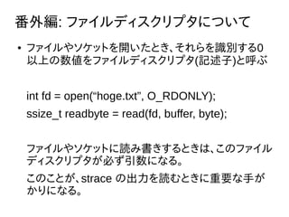 ⾎: եǥץˤĤ
 ե䥽åȤ_ȤRe0
Ϥեǥץ(ӛ)Ⱥ
int fd = open(hoge.txt, O_RDONLY);
ssize_t readbyte = read(fd, buffer, byte);
ե䥽åȤiߕȤϡΥե
ǥץؤˤʤ롣
ΤȤstrace γiȤҪ֤
ˤʤ롣
 