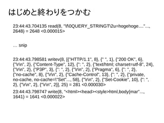 ϤȽKĤ
23:44:43.704135 read(8, "f0QUERY_STRINGT2u=hogehoge...."...,
2648) = 2648 <0.000015>
 snip
23:44:43.798581 writev(8, [{"HTTP/1.1", 8}, {" ", 1}, {"200 OK", 6},
{"rn", 2}, {"Content-Type", 12}, {": ", 2}, {"text/html; charset=utf-8", 24},
{"rn", 2}, {"P3P", 3}, {": ", 2}, {"rn", 2}, {"Pragma", 6}, {": ", 2},
{"no-cache", 8}, {"rn", 2}, {"Cache-Control", 13}, {": ", 2}, {"private,
no-cache, no-cache="Set"..., 58}, {"rn", 2}, {"Set-Cookie", 10}, {": ",
2}, {"rn", 2}, {"rn", 2}], 25) = 281 <0.000030>
23:44:43.798747 write(8, "<html><head><style>html,body{mar"...,
1641) = 1641 <0.000022>
 