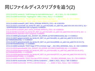 ͬեǥץ׷(2)
23:31:15.410761 sendto(15, "rn$7rnhoge foo barrn$44rnfoo.bar.s"..., 68, 0, NULL, 0) = 68 <0.000022>
23:31:15.410829 recvfrom(15, "hogehogern", 4096, 0, NULL, NULL) = 4 <0.000263>
23:31:15.412355 sendto(16, "*2rn$7rhoge foo barrn$44rnhogehoge.s"..., 68, 0, NULL, 0) = 68 <0.000021>
23:31:15.412422 recvfrom(16, "*0rn", 4096, 0, NULL, NULL) = 4 <0.000350>
23:31:15.413929 socket(PF_INET, SOCK_STREAM, IPPROTO_TCP) = 49 <0.001255>
23:31:15.415271 connect(49, {sa_family=AF_INET, sin_port=htons(80), sin_addr=inet_addr("XXX.XXX.XXX.XXX")}, 16) =
-1EINPROGRESS (Operation now in progress) <0.000026>
2:31:15.415705 socket(PF_INET, SOCK_STREAM, IPPROTO_TCP) = 50 <0.000016>
3:31:15.415798 connect(50, {sa_family=AF_INET, sin_port=htons(80), sin_addr=inet_addr("XXX.XXX.XX.XX")}, 16) = -1
EINPROGRESS (Operation now in progress) <0.000030>
23:31:15.418609 getsockopt(49, SOL_SOCKET, SO_ERROR, [127367220803141632], [4]) = 0 <0.000011>
23:31:15.418672 getpeername(49, {sa_family=AF_INET, sin_port=htons(80), sin_addr=inet_addr("XX.XX.XX.XX")},
[12703950620852240]) = 0 <0.000010>
23:31:15.418715 getsockname(49, {sa_family=AF_INET, sin_port=htons(38568), sin_addr=inet_addr("XX.XX.XX.X")},
[12147897053468426256]) = 0 <0.000008>
23:31:15.418859 sendto(49, "POST /hoge HTTP/1.1rnHost: hoge"..., 818, MSG_NOSIGNAL, NULL, 0) = 818 <0.000025>
23:31:15.419129 getsockopt(50, SOL_SOCKET, SO_ERROR, [127238371784261632], [4]) = 0 <0.000009>
23:31:15.419184 getpeername(50, {sa_family=AF_INET, sin_port=htons(80), sin_addr=inet_addr("XXX.XX.XX.XX")},
[12703950620852240]) = 0 <0.000008>
23:31:15.419224 getsockname(50, {sa_family=AF_INET, sin_port=htons(50707), sin_addr=inet_addr("XXX.XXX.XX.X")},
[1424826340699275280]) = 0 <0.000009>
23:31:15.419435 sendto(50, "POST /?foo=bar HTTP/1.1rnHos"..., 759, MSG_NOSIGNAL, NULL, 0) = 759 <0.000020>
23:31:15.435741 recvfrom(49, "HTTP/1.1 204 No Contentrn"..., 16384, 0, NULL, NULL) = 305 <0.000011>
23:31:15.440848 recvfrom(50, "HTTP/1.1 200 OKrnServer: ...."..., 16384, 0, NULL, NULL) = 822 <0.000012>
 