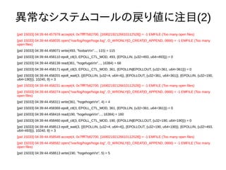 ʥƥॳ`ΑꂎעĿ(2)
[pid 15033] 04:39:44.457978 accept(4, 0x7ffff7b82700, [16902192126610112528]) = -1 EMFILE (Too many open files)
[pid 15033] 04:39:44.458035 open("/var/log/hoge/hoge.log", O_WRONLY|O_CREAT|O_APPEND, 0666) = -1 EMFILE (Too many
open files)
[pid 15033] 04:39:44.458071 write(493, "foobarrn"..., 115) = 115
[pid 15033] 04:39:44.458110 epoll_ctl(3, EPOLL_CTL_MOD, 493, {EPOLLIN, {u32=493, u64=493}}) = 0
[pid 15033] 04:39:44.458139 read(361, "hogefugarn"..., 16384) = 68
[pid 15033] 04:39:44.458171 epoll_ctl(3, EPOLL_CTL_MOD, 361, {EPOLLIN|EPOLLOUT, {u32=361, u64=361}}) = 0
[pid 15033] 04:39:44.458201 epoll_wait(3, {{EPOLLIN, {u32=4, u64=4}}, {EPOLLOUT, {u32=361, u64=361}}, {EPOLLIN, {u32=190,
u64=190}}}, 10240, 8) = 3
[pid 15033] 04:39:44.458231 accept(4, 0x7ffff7b82700, [16902192126610112528]) = -1 EMFILE (Too many open files)
[pid 15033] 04:39:44.458274 open("/var/log/hoge/hoge.log", O_WRONLY|O_CREAT|O_APPEND, 0666) = -1 EMFILE (Too many
open files)
[pid 15033] 04:39:44.458311 write(361, "hogehogern", 4) = 4
[pid 15033] 04:39:44.458369 epoll_ctl(3, EPOLL_CTL_MOD, 361, {EPOLLIN, {u32=361, u64=361}}) = 0
[pid 15033] 04:39:44.458416 read(190, "hogehogern"..., 16384) = 160
[pid 15033] 04:39:44.458460 epoll_ctl(3, EPOLL_CTL_MOD, 190, {EPOLLIN|EPOLLOUT, {u32=190, u64=190}}) = 0
[pid 15033] 04:39:44.458513 epoll_wait(3, {{EPOLLIN, {u32=4, u64=4}}, {EPOLLOUT, {u32=190, u64=190}}, {EPOLLIN, {u32=493,
u64=493}}}, 10240, 8) = 3
[pid 15033] 04:39:44.458548 accept(4, 0x7ffff7b82700, [16902192126610112528]) = -1 EMFILE (Too many open files)
[pid 15033] 04:39:44.458582 open("/var/log/hoge/hoge.log", O_WRONLY|O_CREAT|O_APPEND, 0666) = -1 EMFILE (Too many
open files)
[pid 15033] 04:39:44.458613 write(190, "hogehogern", 5) = 5
 