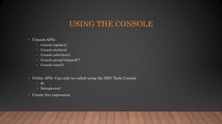 USING THE CONSOLE
• Console APIs:
• Console.log(data);
• Console.dir(data);
• Console.table(data);
• Console.groupCollapsed(‘’)
• Console.trace();
• Utility APIs: Can only be called using the DEV Tools Console
• $0
• Debug(event)
• Create live expression
 