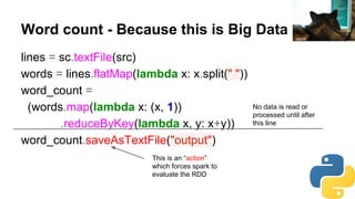 Word count - Because this is Big Data
lines = sc.textFile(src)
words = lines.flatMap(lambda x: x.split(" "))
word_count =
(words.map(lambda x: (x, 1))
.reduceByKey(lambda x, y: x+y))
word_count.saveAsTextFile("output")
No data is read or
processed until after
this line
This is an “action”
which forces spark to
evaluate the RDD
daniilr
 