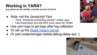 Working in YARN?
(e.g. before we can identify a monster we have to find it)
● Note: not the Javascript Yarn
○ Think “enterprise scheduling solution” written Java
○ Like Kubernetes, but with 80% more Java! Go TEAM!
● Use yarn logs to get logs after log collection
● Or set up the Spark history server
● Or yarn.nodemanager.delete.debug-delay-sec :)
Lauren Mitchell
 