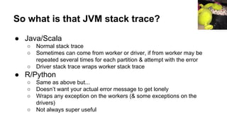 So what is that JVM stack trace?
● Java/Scala
○ Normal stack trace
○ Sometimes can come from worker or driver, if from worker may be
repeated several times for each partition & attempt with the error
○ Driver stack trace wraps worker stack trace
● R/Python
○ Same as above but...
○ Doesn’t want your actual error message to get lonely
○ Wraps any exception on the workers (& some exceptions on the
drivers)
○ Not always super useful
 
