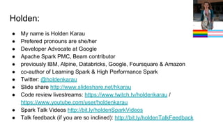 Holden:
● My name is Holden Karau
● Prefered pronouns are she/her
● Developer Advocate at Google
● Apache Spark PMC, Beam contributor
● previously IBM, Alpine, Databricks, Google, Foursquare & Amazon
● co-author of Learning Spark & High Performance Spark
● Twitter: @holdenkarau
● Slide share http://www.slideshare.net/hkarau
● Code review livestreams: https://www.twitch.tv/holdenkarau /
https://www.youtube.com/user/holdenkarau
● Spark Talk Videos http://bit.ly/holdenSparkVideos
● Talk feedback (if you are so inclined): http://bit.ly/holdenTalkFeedback
 