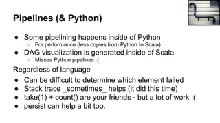 Pipelines (& Python)
● Some pipelining happens inside of Python
○ For performance (less copies from Python to Scala)
● DAG visualization is generated inside of Scala
○ Misses Python pipelines :(
Regardless of language
● Can be difficult to determine which element failed
● Stack trace _sometimes_ helps (it did this time)
● take(1) + count() are your friends - but a lot of work :(
● persist can help a bit too.
Arnaud Roberti
 