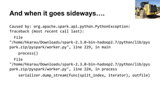 And when it goes sideways….
Caused by: org.apache.spark.api.python.PythonException:
Traceback (most recent call last):
File
"/home/hkarau/Downloads/spark-2.3.0-bin-hadoop2.7/python/lib/pys
park.zip/pyspark/worker.py", line 229, in main
process()
File
"/home/hkarau/Downloads/spark-2.3.0-bin-hadoop2.7/python/lib/pys
park.zip/pyspark/worker.py", line 224, in process
serializer.dump_stream(func(split_index, iterator), outfile)
Gene Spesard
 
