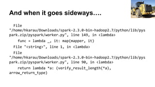 And when it goes sideways….
File
"/home/hkarau/Downloads/spark-2.3.0-bin-hadoop2.7/python/lib/pys
park.zip/pyspark/worker.py", line 149, in <lambda>
func = lambda _, it: map(mapper, it)
File "<string>", line 1, in <lambda>
File
"/home/hkarau/Downloads/spark-2.3.0-bin-hadoop2.7/python/lib/pys
park.zip/pyspark/worker.py", line 90, in <lambda>
return lambda *a: (verify_result_length(*a),
arrow_return_type)
Gene Spesard
 