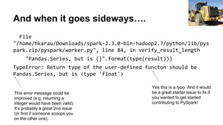 And when it goes sideways….
File
"/home/hkarau/Downloads/spark-2.3.0-bin-hadoop2.7/python/lib/pys
park.zip/pyspark/worker.py", line 84, in verify_result_length
"Pandas.Series, but is {}".format(type(result)))
TypeError: Return type of the user-defined functon should be
Pandas.Series, but is <type 'float'>
Gene Spesard
Yes this is a typo. And it would
be a great starter issue to fix if
you wanted to get started
contributing to PySpark!
This error message could be
improved (e.g. returning a
integer would have been valid).
It’s probably a great 2nd issue
(or first if someone scoops you
on the other one).
 