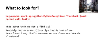 What to look for?
org.apache.spark.api.python.PythonException: Traceback (most
recent call last):
What about when we don’t find it?
Probably not an error (directly) inside one of our
transformations, that’s awesome we can focus our search
elsewhere!
torne (where's my lens cap?)
 