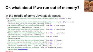 Ok what about if we run out of memory?
In the middle of some Java stack traces:
File "/home/holden/repos/spark/python/lib/pyspark.zip/pyspark/worker.py", line 180, in main
process()
File "/home/holden/repos/spark/python/lib/pyspark.zip/pyspark/worker.py", line 175, in process
serializer.dump_stream(func(split_index, iterator), outfile)
File "/home/holden/repos/spark/python/pyspark/rdd.py", line 2406, in pipeline_func
return func(split, prev_func(split, iterator))
File "/home/holden/repos/spark/python/pyspark/rdd.py", line 2406, in pipeline_func
return func(split, prev_func(split, iterator))
File "/home/holden/repos/spark/python/pyspark/rdd.py", line 2406, in pipeline_func
return func(split, prev_func(split, iterator))
File "/home/holden/repos/spark/python/pyspark/rdd.py", line 345, in func
return f(iterator)
File "/home/holden/repos/spark/python/pyspark/rdd.py", line 1040, in <lambda>
return self.mapPartitions(lambda i: [sum(1 for _ in i)]).sum()
File "/home/holden/repos/spark/python/pyspark/rdd.py", line 1040, in <genexpr>
return self.mapPartitions(lambda i: [sum(1 for _ in i)]).sum()
File "high_performance_pyspark/bad_pyspark.py", line 132, in generate_too_much
return range(10000000000000)
MemoryError
 