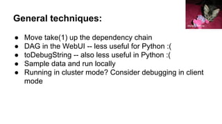 General techniques:
● Move take(1) up the dependency chain
● DAG in the WebUI -- less useful for Python :(
● toDebugString -- also less useful in Python :(
● Sample data and run locally
● Running in cluster mode? Consider debugging in client
mode
Melissa Wilkins
 