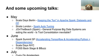 And some upcoming talks:
● May
○ Scala Days Berlin - Keeping the "fun" in Apache Spark: Datasets and
FP
○ Strata London - Spark Auto Tuning
○ JOnTheBeach (Spain) - General Purpose Big Data Systems are
eating the world - Is Tool Consolidation inevitable?
● June
○ Spark Summit SF (Accelerating Tensorflow & Accelerating Python +
Dependencies)
○ Scala Days NYC
○ FOSS Back Stage & BBuzz
● July
 