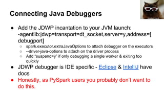 Connecting Java Debuggers
● Add the JDWP incantation to your JVM launch:
-agentlib:jdwp=transport=dt_socket,server=y,address=[
debugport]
○ spark.executor.extraJavaOptions to attach debugger on the executors
○ --driver-java-options to attach on the driver process
○ Add “suspend=y” if only debugging a single worker & exiting too
quickly
● JDWP debugger is IDE specific - Eclipse & IntelliJ have
docs
● Honestly, as PySpark users you probably don’t want to
do this.
shadow planet
 