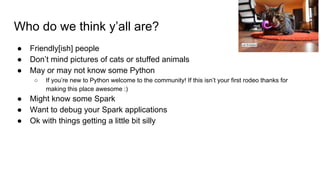 Who do we think y’all are?
● Friendly[ish] people
● Don’t mind pictures of cats or stuffed animals
● May or may not know some Python
○ If you’re new to Python welcome to the community! If this isn’t your first rodeo thanks for
making this place awesome :)
● Might know some Spark
● Want to debug your Spark applications
● Ok with things getting a little bit silly
Lori Erickson
 