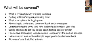 What will be covered?
● What is PySpark & why it’s hard to debug
● Getting at Spark’s logs & persisting them
● What your options for logging are
● Attempting to understand common Spark error messages
● Understanding the DAG (and how pipelining can impact your life)
● Subtle attempts to get you to use spark-testing-base or similar
● Fancy Java Debugging tools & clusters - not entirely the path of sadness
● Holden’s even less subtle attempts to get you to buy her new book
● Pictures of cats & stuffed animals
 