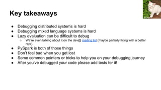 Key takeaways
● Debugging distributed systems is hard
● Debugging mixed language systems is hard
● Lazy evaluation can be difficult to debug
○ We’re even talking about it on the dev@ mailing list (maybe partially fixing with a better
repr).
● PySpark is both of those things
● Don’t feel bad when you get lost
● Some common pointers or tricks to help you on your debugging journey
● After you’ve debugged your code please add tests for it!
jeffreyw
 