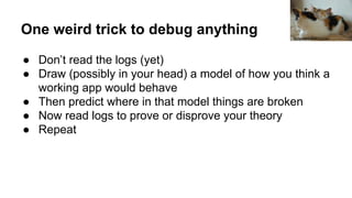 One weird trick to debug anything
● Don’t read the logs (yet)
● Draw (possibly in your head) a model of how you think a
working app would behave
● Then predict where in that model things are broken
● Now read logs to prove or disprove your theory
● Repeat
Krzysztof Belczyński
 