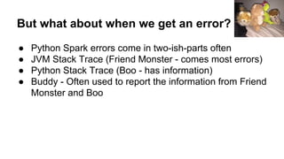 But what about when we get an error?
● Python Spark errors come in two-ish-parts often
● JVM Stack Trace (Friend Monster - comes most errors)
● Python Stack Trace (Boo - has information)
● Buddy - Often used to report the information from Friend
Monster and Boo
 