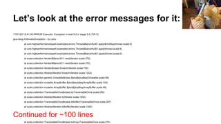 Let’s look at the error messages for it:
17/01/23 12:41:36 ERROR Executor: Exception in task 0.0 in stage 0.0 (TID 0)
java.lang.ArithmeticException: / by zero
at com.highperformancespark.examples.errors.Throws$$anonfun$1.apply$mcII$sp(throws.scala:9)
at com.highperformancespark.examples.errors.Throws$$anonfun$1.apply(throws.scala:9)
at com.highperformancespark.examples.errors.Throws$$anonfun$1.apply(throws.scala:9)
at scala.collection.Iterator$$anon$11.next(Iterator.scala:370)
at scala.collection.Iterator$$anon$11.next(Iterator.scala:370)
at scala.collection.Iterator$class.foreach(Iterator.scala:750)
at scala.collection.AbstractIterator.foreach(Iterator.scala:1202)
at scala.collection.generic.Growable$class.$plus$plus$eq(Growable.scala:59)
at scala.collection.mutable.ArrayBuffer.$plus$plus$eq(ArrayBuffer.scala:104)
at scala.collection.mutable.ArrayBuffer.$plus$plus$eq(ArrayBuffer.scala:48)
at scala.collection.TraversableOnce$class.to(TraversableOnce.scala:295)
at scala.collection.AbstractIterator.to(Iterator.scala:1202)
at scala.collection.TraversableOnce$class.toBuffer(TraversableOnce.scala:287)
at scala.collection.AbstractIterator.toBuffer(Iterator.scala:1202)
Continued for ~100 lines
at scala.collection.TraversableOnce$class.toArray(TraversableOnce.scala:274)
 
