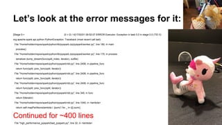 Let’s look at the error messages for it:
[Stage 0:> (0 + 0) / 4]17/02/01 09:52:07 ERROR Executor: Exception in task 0.0 in stage 0.0 (TID 0)
org.apache.spark.api.python.PythonException: Traceback (most recent call last):
File "/home/holden/repos/spark/python/lib/pyspark.zip/pyspark/worker.py", line 180, in main
process()
File "/home/holden/repos/spark/python/lib/pyspark.zip/pyspark/worker.py", line 175, in process
serializer.dump_stream(func(split_index, iterator), outfile)
File "/home/holden/repos/spark/python/pyspark/rdd.py", line 2406, in pipeline_func
return func(split, prev_func(split, iterator))
File "/home/holden/repos/spark/python/pyspark/rdd.py", line 2406, in pipeline_func
return func(split, prev_func(split, iterator))
File "/home/holden/repos/spark/python/pyspark/rdd.py", line 2406, in pipeline_func
return func(split, prev_func(split, iterator))
File "/home/holden/repos/spark/python/pyspark/rdd.py", line 345, in func
return f(iterator)
File "/home/holden/repos/spark/python/pyspark/rdd.py", line 1040, in <lambda>
return self.mapPartitions(lambda i: [sum(1 for _ in i)]).sum()
Continued for ~400 lines
File "high_performance_pyspark/bad_pyspark.py", line 32, in <lambda>
 