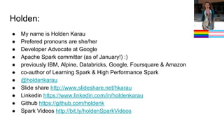 Holden:
● My name is Holden Karau
● Prefered pronouns are she/her
● Developer Advocate at Google
● Apache Spark committer (as of January!) :)
● previously IBM, Alpine, Databricks, Google, Foursquare & Amazon
● co-author of Learning Spark & High Performance Spark
● @holdenkarau
● Slide share http://www.slideshare.net/hkarau
● Linkedin https://www.linkedin.com/in/holdenkarau
● Github https://github.com/holdenk
● Spark Videos http://bit.ly/holdenSparkVideos
 