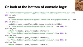 Or look at the bottom of console logs:
File "/home/holden/repos/spark/python/lib/pyspark.zip/pyspark/worker.py", line
180, in main
process()
File "/home/holden/repos/spark/python/lib/pyspark.zip/pyspark/worker.py", line
175, in process
serializer.dump_stream(func(split_index, iterator), outfile)
File "/home/holden/repos/spark/python/pyspark/rdd.py", line 2406, in
pipeline_func
return func(split, prev_func(split, iterator))
File "/home/holden/repos/spark/python/pyspark/rdd.py", line 2406, in
pipeline_func
return func(split, prev_func(split, iterator))
File "/home/holden/repos/spark/python/pyspark/rdd.py", line 2406, in
pipeline_func
return func(split, prev_func(split, iterator))
 