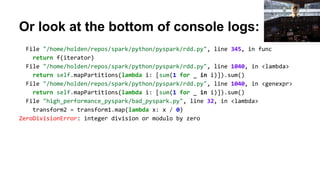Or look at the bottom of console logs:
File "/home/holden/repos/spark/python/pyspark/rdd.py", line 345, in func
return f(iterator)
File "/home/holden/repos/spark/python/pyspark/rdd.py", line 1040, in <lambda>
return self.mapPartitions(lambda i: [sum(1 for _ in i)]).sum()
File "/home/holden/repos/spark/python/pyspark/rdd.py", line 1040, in <genexpr>
return self.mapPartitions(lambda i: [sum(1 for _ in i)]).sum()
File "high_performance_pyspark/bad_pyspark.py", line 32, in <lambda>
transform2 = transform1.map(lambda x: x / 0)
ZeroDivisionError: integer division or modulo by zero
 