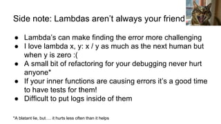 Side note: Lambdas aren’t always your friend
● Lambda’s can make finding the error more challenging
● I love lambda x, y: x / y as much as the next human but
when y is zero :(
● A small bit of refactoring for your debugging never hurt
anyone*
● If your inner functions are causing errors it’s a good time
to have tests for them!
● Difficult to put logs inside of them
*A blatant lie, but…. it hurts less often than it helps
Zoli Juhasz
 