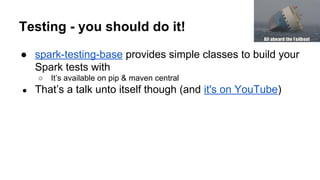 Testing - you should do it!
● spark-testing-base provides simple classes to build your
Spark tests with
○ It’s available on pip & maven central
● That’s a talk unto itself though (and it's on YouTube)
 