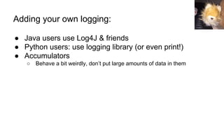 Adding your own logging:
● Java users use Log4J & friends
● Python users: use logging library (or even print!)
● Accumulators
○ Behave a bit weirdly, don’t put large amounts of data in them
 
