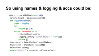 So using names & logging & accs could be:
data = sc.parallelize(range(10))
rejectedCount = sc.accumulator(0)
def loggedDivZero(x):
import logging
try:
return [x / 0]
except Exception as e:
rejectedCount.add(1)
logging.warning("Error found " + repr(e))
return []
transform1 = data.flatMap(loggedDivZero)
transform2 = transform1.map(add1)
transform2.count()
print("Reject " + str(rejectedCount.value))
 