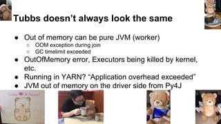 Tubbs doesn’t always look the same
● Out of memory can be pure JVM (worker)
○ OOM exception during join
○ GC timelimit exceeded
● OutOfMemory error, Executors being killed by kernel,
etc.
● Running in YARN? “Application overhead exceeded”
● JVM out of memory on the driver side from Py4J
 