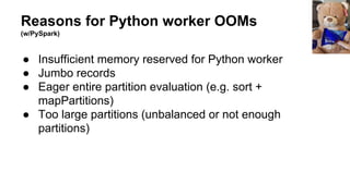Reasons for Python worker OOMs
(w/PySpark)
● Insufficient memory reserved for Python worker
● Jumbo records
● Eager entire partition evaluation (e.g. sort +
mapPartitions)
● Too large partitions (unbalanced or not enough
partitions)
 